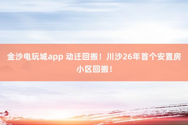金沙电玩城app 动迁回搬！川沙26年首个安置房小区回搬！