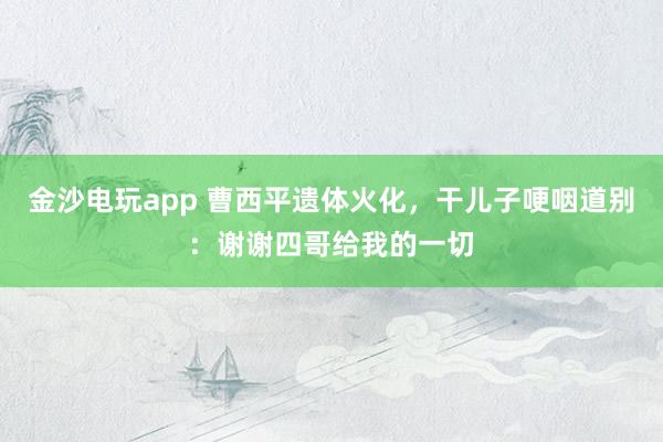 金沙電玩app 曹西平遺體火化，干兒子哽咽道別：謝謝四哥給我的一切