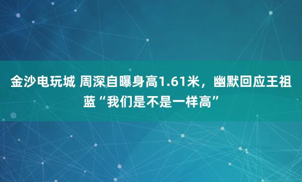 金沙電玩城 周深自曝身高1.61米,幽默回應(yīng)王祖藍(lán)“我們是不是一樣高”