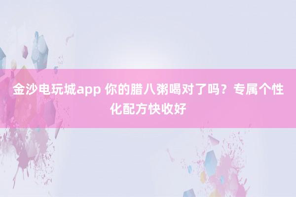金沙電玩城app 你的臘八粥喝對了嗎？專屬個性化配方快收好