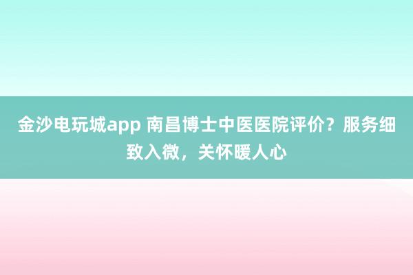 金沙電玩城app 南昌博士中醫(yī)醫(yī)院評價?服務(wù)細致入微,關(guān)懷暖人心