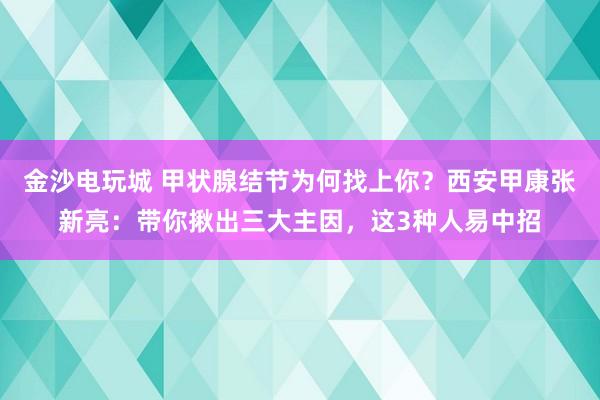 金沙電玩城 甲狀腺結(jié)節(jié)為何找上你?西安甲康張新亮:帶你揪出三大主因,這3種人易中招
