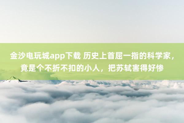 金沙電玩城app下載 歷史上首屈一指的科學家，竟是個不折不扣的小人，把蘇軾害得好慘