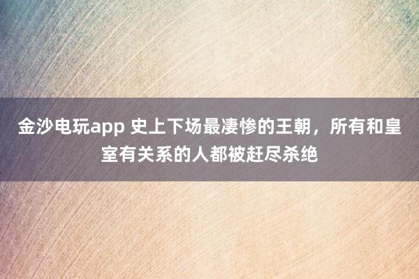 金沙電玩app 史上下場最凄慘的王朝，所有和皇室有關系的人都被趕盡殺絕