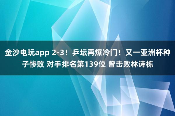 金沙電玩app 2-3！乒壇再爆冷門！又一亞洲杯種子慘敗 對手排名第139位 曾擊敗林詩棟