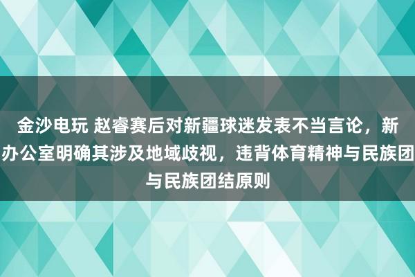 金沙電玩 趙睿賽后對新疆球迷發表不當言論,新疆新聞辦公室明確其涉及地域歧視,違背體育精神與民族團結原則