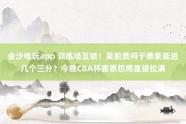 金沙電玩app 訓(xùn)練場(chǎng)互噴!吳前質(zhì)問(wèn)于德豪能進(jìn)幾個(gè)三分?今晚CBA杯賽恩怨局直接拉滿