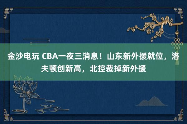 金沙電玩 CBA一夜三消息！山東新外援就位，洛夫頓創(chuàng)新高，北控裁掉新外援