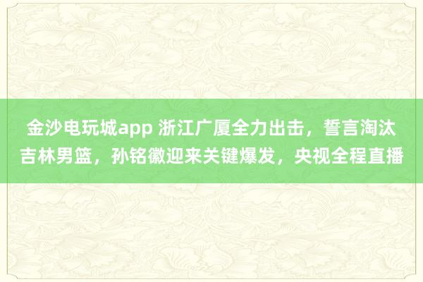 金沙電玩城app 浙江廣廈全力出擊,誓言淘汰吉林男籃,孫銘徽迎來關鍵爆發,央視全程直播
