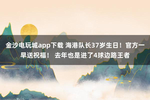 金沙電玩城app下載 海港隊(duì)長(zhǎng)37歲生日!官方一早送祝福! 去年也是進(jìn)了4球邊路王者