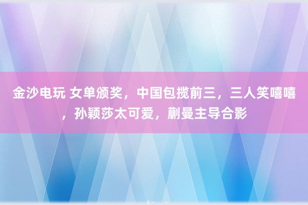 金沙電玩 女單頒獎(jiǎng)，中國包攬前三，三人笑嘻嘻，孫穎莎太可愛，蒯曼主導(dǎo)合影