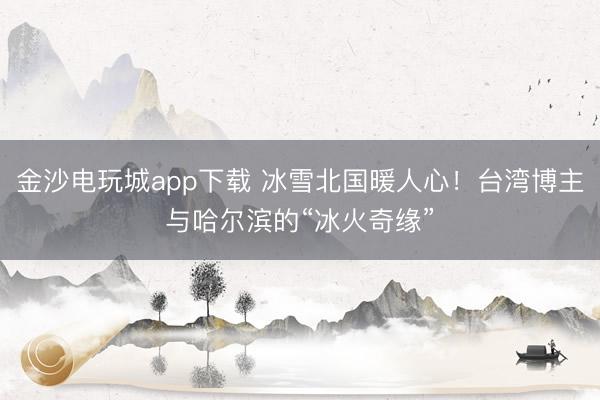 金沙電玩城app下載 冰雪北國(guó)暖人心！臺(tái)灣博主與哈爾濱的“冰火奇緣”