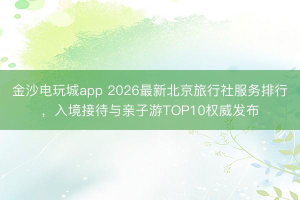 金沙電玩城app 2026最新北京旅行社服務排行，入境接待與親子游TOP10權威發布