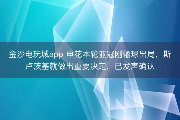 金沙電玩城app 申花本輪亞冠剛輸球出局，斯盧茨基就做出重要決定，已發聲確認