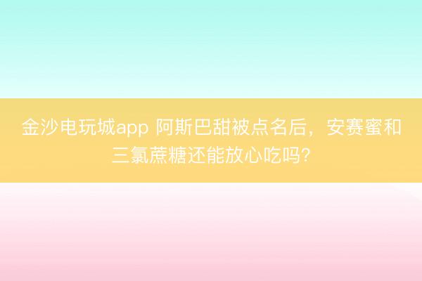 金沙電玩城app 阿斯巴甜被點名后,安賽蜜和三氯蔗糖還能放心吃嗎?