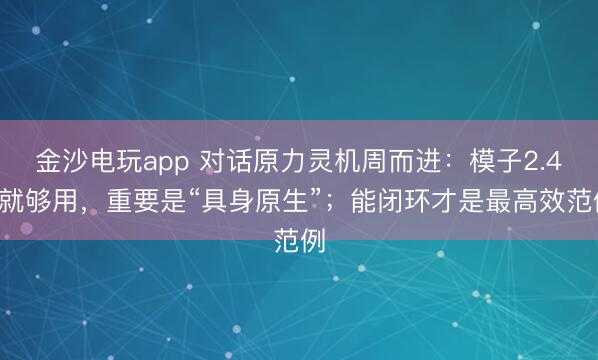 金沙電玩app 對話原力靈機周而進:模子2.4B就夠用,重要是“具身原生”;能閉環(huán)才是最高效范例