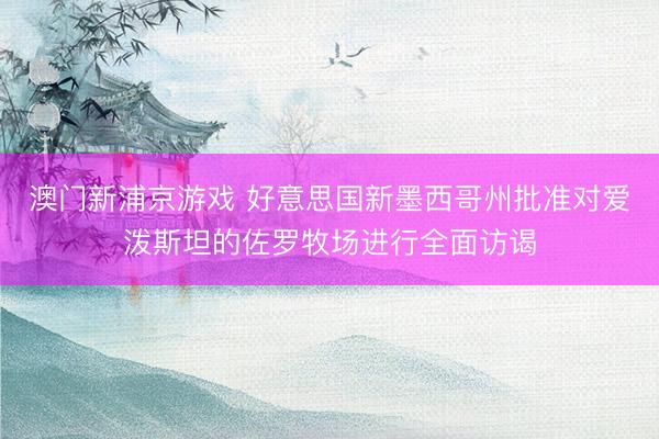 澳門新浦京游戲 好意思國新墨西哥州批準(zhǔn)對愛潑斯坦的佐羅牧場進(jìn)行全面訪謁