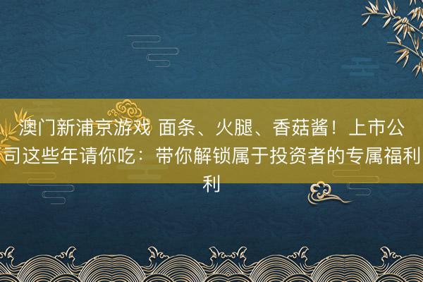 澳門新浦京游戲 面條、火腿、香菇醬！上市公司這些年請(qǐng)你吃：帶你解鎖屬于投資者的專屬福利