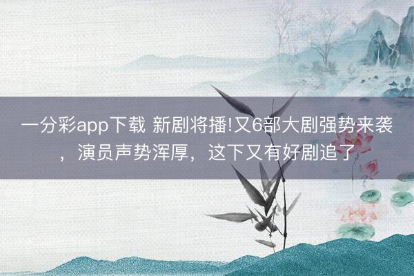 一分彩app下載 新劇將播!又6部大劇強勢來襲，演員聲勢渾厚，這下又有好劇追了