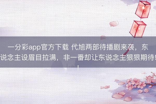 一分彩app官方下載 代旭兩部待播劇來襲，東說念主設(shè)眉目拉滿，非一番卻讓東說念主狠狠期待!