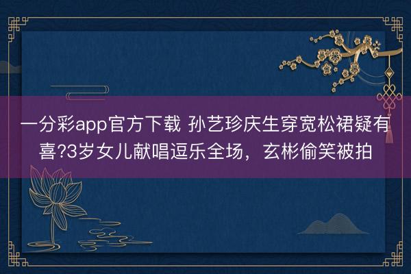 一分彩app官方下載 孫藝珍慶生穿寬松裙疑有喜?3歲女兒獻唱逗樂全場，玄彬偷笑被拍