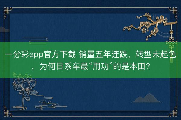 一分彩app官方下載 銷(xiāo)量五年連跌，轉(zhuǎn)型未起色，為何日系車(chē)最“用功”的是本田?