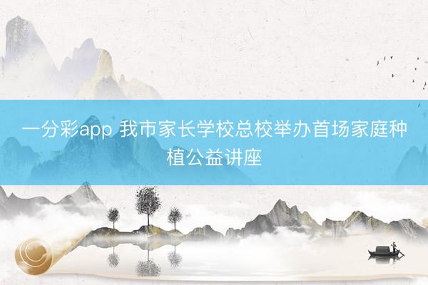 一分彩app 我市家長學(xué)校總校舉辦首場(chǎng)家庭種植公益講座