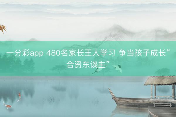 一分彩app 480名家長王人學習 爭當孩子成長“合資東談主”