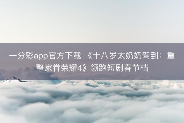 一分彩app官方下載 《十八歲太奶奶駕到：重整家眷榮耀4》領(lǐng)跑短劇春節(jié)檔
