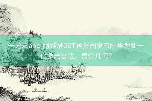 一分彩app 阿維塔06T預(yù)報圖發(fā)布配華為新一代激光雷達，售價幾何?