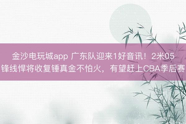 金沙電玩城app 廣東隊迎來1好音訊！2米05鋒線悍將收復錘真金不怕火，有望趕上CBA季后賽