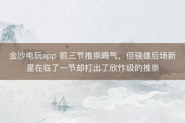 金沙電玩app 前三節推崇晦氣,但驍雄后場新星在臨了一節卻打出了欣忭級的推崇