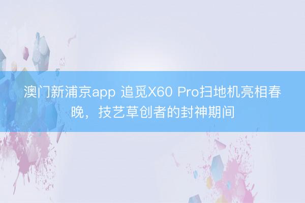 澳門新浦京app 追覓X60 Pro掃地機亮相春晚，技藝草創者的封神期間