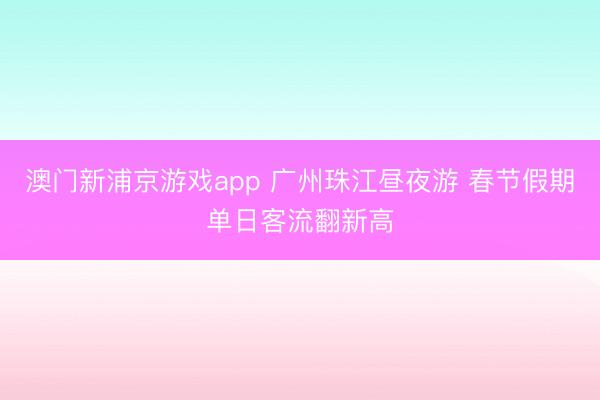 澳門新浦京游戲app 廣州珠江晝夜游 春節假期單日客流翻新高