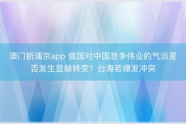 澳門新浦京app 俄國對中國息爭偉業的氣派是否發生顯赫轉變？臺海若爆發沖突