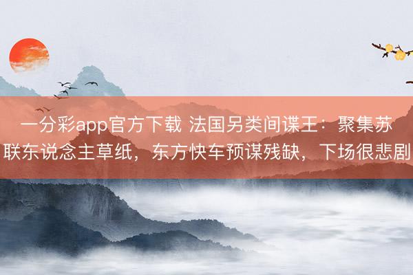 一分彩app官方下載 法國另類間諜王：聚集蘇聯(lián)東說念主草紙，東方快車預(yù)謀殘缺，下場很悲劇