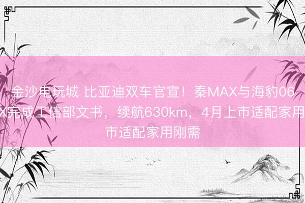 金沙電玩城 比亞迪雙車官宣！秦MAX與海豹06 MAX完成工信部文書，續(xù)航630km，4月上市適配家用剛需