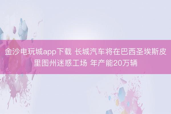 金沙電玩城app下載 長城汽車將在巴西圣埃斯皮里圖州迷惑工場 年產(chǎn)能20萬輛